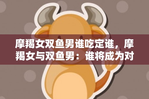 摩羯女双鱼男谁吃定谁，摩羯女与双鱼男：谁将成为对方的情感俘虏？
