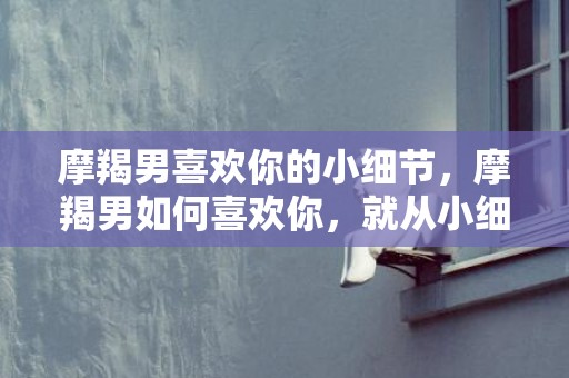 摩羯男喜欢你的小细节，摩羯男如何喜欢你，就从小细节见证！