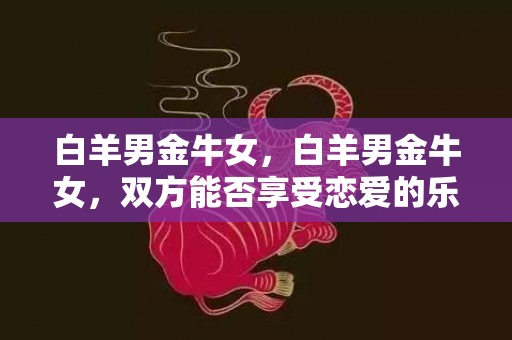 白羊男金牛女，白羊男金牛女，双方能否享受恋爱的乐趣？
