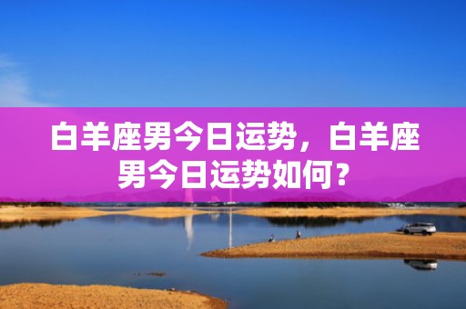 白羊座男今日运势，白羊座男今日运势如何？