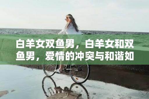 白羊女双鱼男，白羊女和双鱼男，爱情的冲突与和谐如何平衡？