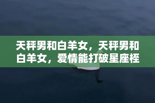 天秤男和白羊女，天秤男和白羊女，爱情能打破星座桎梏吗？