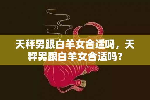 天秤男跟白羊女合适吗，天秤男跟白羊女合适吗？