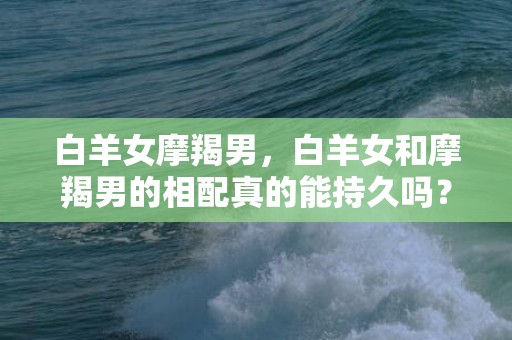 白羊女摩羯男，白羊女和摩羯男的相配真的能持久吗？