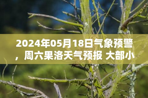 2024年05月18日气象预警，周六果洛天气预报 大部小雨转雨夹雪