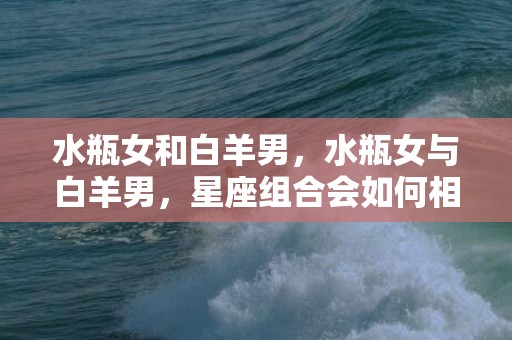 水瓶女和白羊男，水瓶女与白羊男，星座组合会如何相处？
