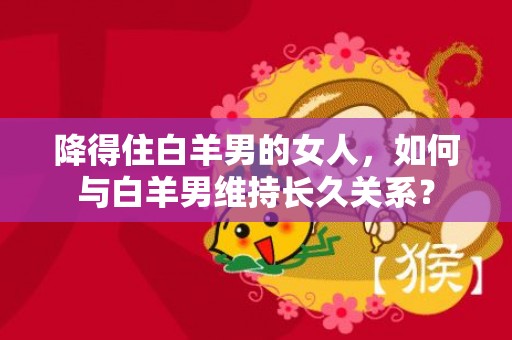 降得住白羊男的女人，如何与白羊男维持长久关系？