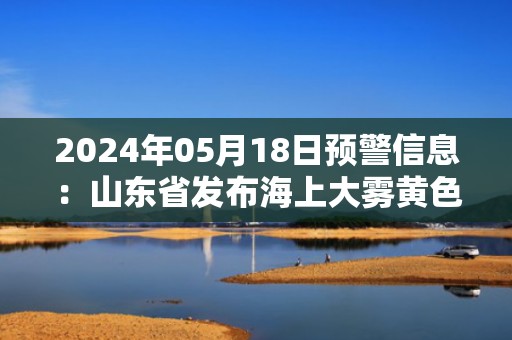 2024年05月18日预警信息：山东省发布海上大雾黄色预警