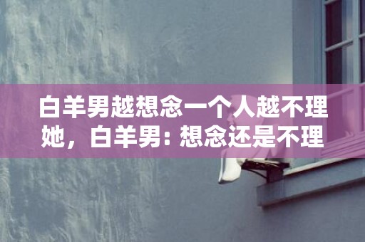 白羊男越想念一个人越不理她，白羊男: 想念还是不理她？