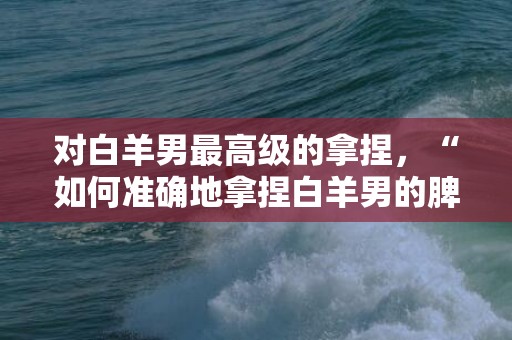 对白羊男最高级的拿捏，“如何准确地拿捏白羊男的脾气？！”