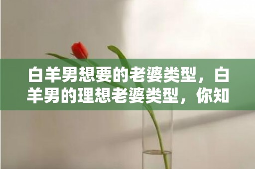 白羊男想要的老婆类型，白羊男的理想老婆类型，你知道吗？