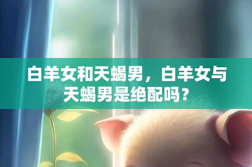 白羊女和天蝎男，白羊女与天蝎男是绝配吗？
