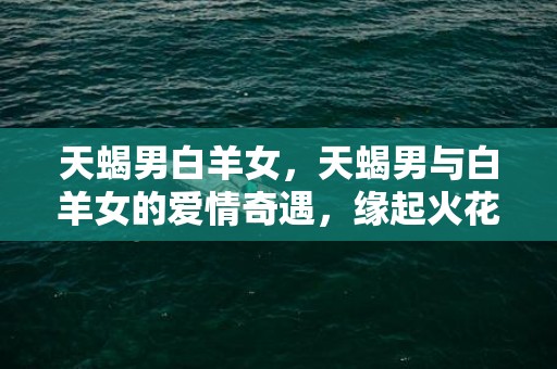 天蝎男白羊女，天蝎男与白羊女的爱情奇遇，缘起火花还是注定悲剧？