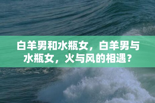 白羊男和水瓶女，白羊男与水瓶女，火与风的相遇？