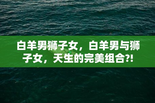 白羊男狮子女，白羊男与狮子女，天生的完美组合?!