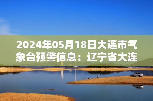 2024年05月18日大连市气象台预警信息：辽宁省大连市发布海上大雾橙色预警