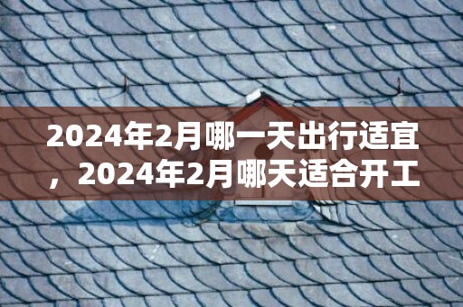 2024年2月哪一天出行适宜，2024年2月哪天适合开工