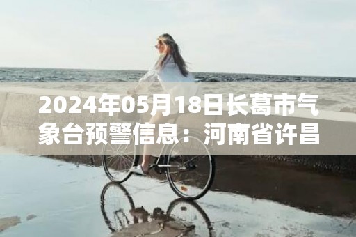 2024年05月18日长葛市气象台预警信息：河南省许昌市长葛市发布高温橙色预警