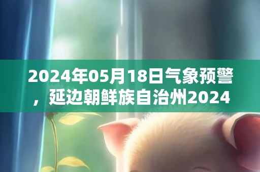 2024年05月18日气象预警，延边朝鲜族自治州2024-05-18周六多云转小雨最高气温29度
