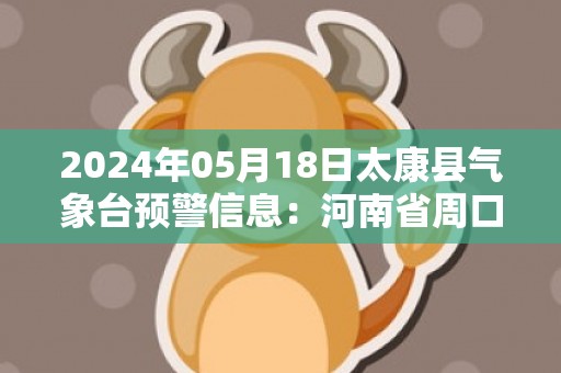 2024年05月18日太康县气象台预警信息：河南省周口市太康县发布高温橙色预警