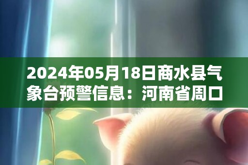 2024年05月18日商水县气象台预警信息：河南省周口市商水县发布高温橙色预警