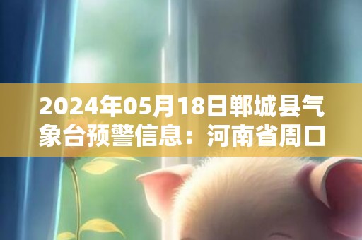 2024年05月18日郸城县气象台预警信息：河南省周口市郸城县发布高温橙色预警