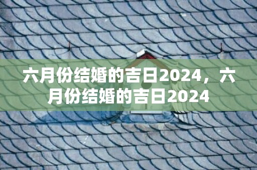 六月份结婚的吉日2024，六月份结婚的吉日2024