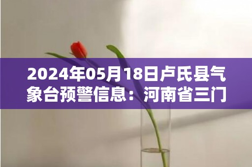 2024年05月18日卢氏县气象台预警信息：河南省三门峡市卢氏县发布高温橙色预警