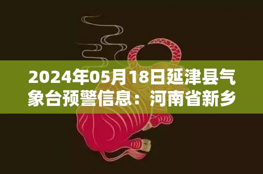 2024年05月18日延津县气象台预警信息：河南省新乡市延津县发布高温橙色预警