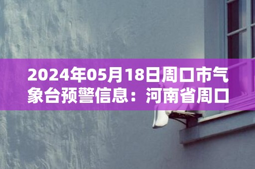 2024年05月18日周口市气象台预警信息：河南省周口市发布高温橙色预警