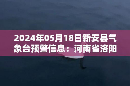 2024年05月18日新安县气象台预警信息：河南省洛阳市新安县发布高温橙色预警