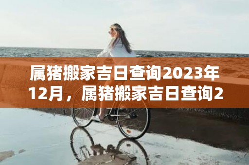 属猪搬家吉日查询2023年12月，属猪搬家吉日查询2024