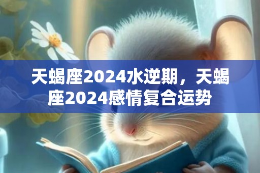 天蝎座2024水逆期，天蝎座2024感情复合运势