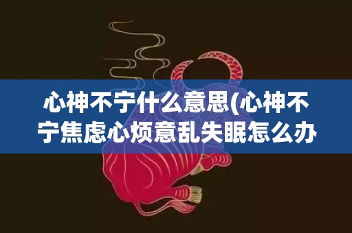 心神不宁什么意思(心神不宁焦虑心烦意乱失眠怎么办)