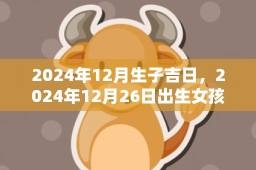 2024年12月生子吉日，2024年12月26日出生女孩取名大全