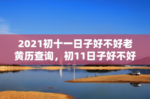 2021初十一日子好不好老黄历查询，初11日子好不好老黄历查询