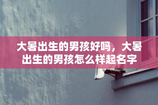 大暑出生的男孩好吗，大暑出生的男孩怎么样起名字