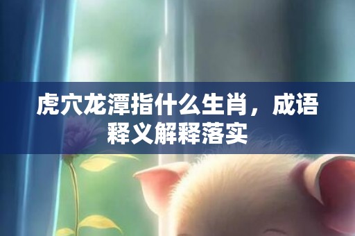 虎穴龙潭指什么生肖，成语释义解释落实
