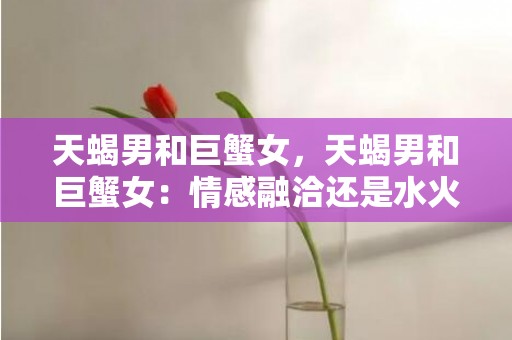 天蝎男和巨蟹女，天蝎男和巨蟹女：情感融洽还是水火不容？