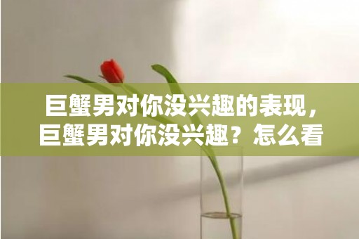 巨蟹男对你没兴趣的表现，巨蟹男对你没兴趣？怎么看出来的