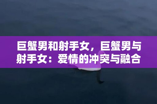 巨蟹男和射手女，巨蟹男与射手女：爱情的冲突与融合？