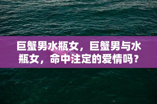 巨蟹男水瓶女，巨蟹男与水瓶女，命中注定的爱情吗？