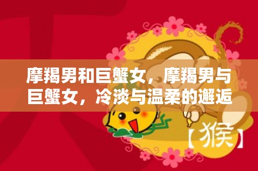 摩羯男和巨蟹女，摩羯男与巨蟹女，冷淡与温柔的邂逅？