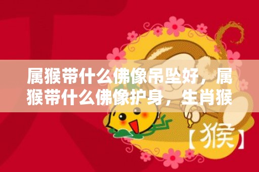 属猴带什么佛像吊坠好，属猴带什么佛像护身，生肖猴佩戴什么最好