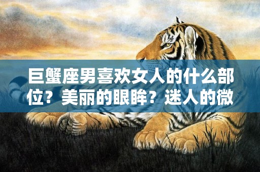 巨蟹座男喜欢女人的什么部位？美丽的眼眸？迷人的微笑？还是动人的身姿？