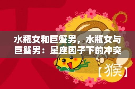 水瓶女和巨蟹男，水瓶女与巨蟹男：星座因子下的冲突与吸引力？