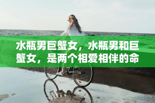 水瓶男巨蟹女，水瓶男和巨蟹女，是两个相爱相伴的命运？