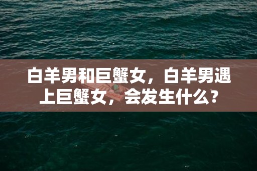 白羊男和巨蟹女，白羊男遇上巨蟹女，会发生什么？