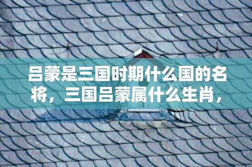 吕蒙是三国时期什么国的名将，三国吕蒙属什么生肖，吕蒙屡建战功