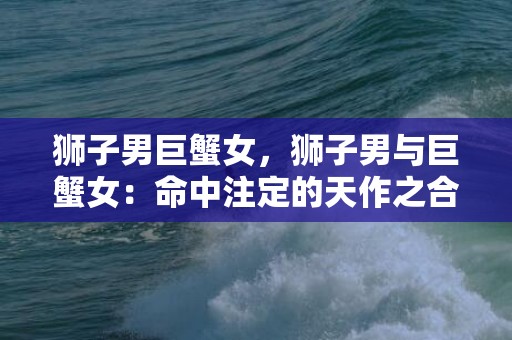 狮子男巨蟹女，狮子男与巨蟹女：命中注定的天作之合?